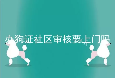 办狗证社区审核要上门吗